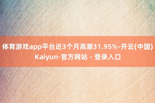 体育游戏app平台近3个月高潮31.95%-开云(中国)Kaiyun·官方网站 - 登录入口