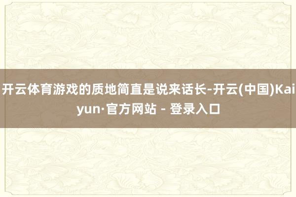 开云体育游戏的质地简直是说来话长-开云(中国)Kaiyun·官方网站 - 登录入口