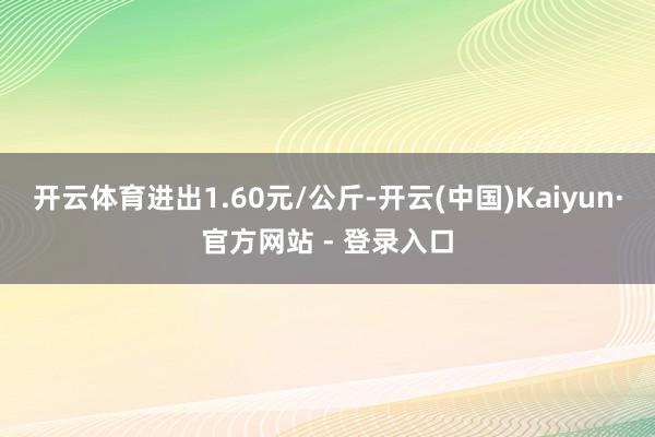 开云体育进出1.60元/公斤-开云(中国)Kaiyun·官方网站 - 登录入口