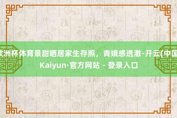 欧洲杯体育景甜晒居家生存照，青娥感透澈-开云(中国)Kaiyun·官方网站 - 登录入口