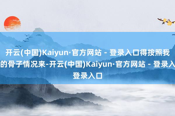 开云(中国)Kaiyun·官方网站 - 登录入口得按照我方的骨子情况来-开云(中国)Kaiyun·官方网站 - 登录入口