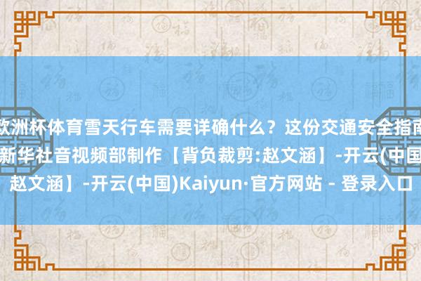 欧洲杯体育雪天行车需要详确什么?这份交通安全指南请查收!记者:马莎新华社音视频部制作【背负裁剪:赵文涵】-开云(中国)Kaiyun·官方网站 - 登录入口