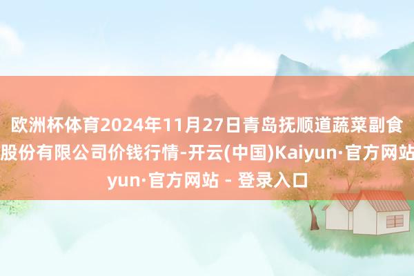 欧洲杯体育2024年11月27日青岛抚顺道蔬菜副食物批发商场股份有限公司价钱行情-开云(中国)Kaiyun·官方网站 - 登录入口