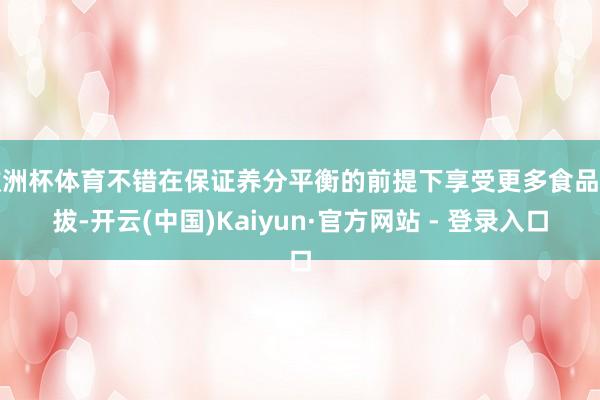 欧洲杯体育不错在保证养分平衡的前提下享受更多食品选拔-开云(中国)Kaiyun·官方网站 - 登录入口