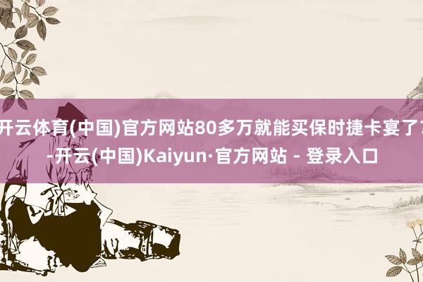 开云体育(中国)官方网站80多万就能买保时捷卡宴了?-开云(中国)Kaiyun·官方网站 - 登录入口
