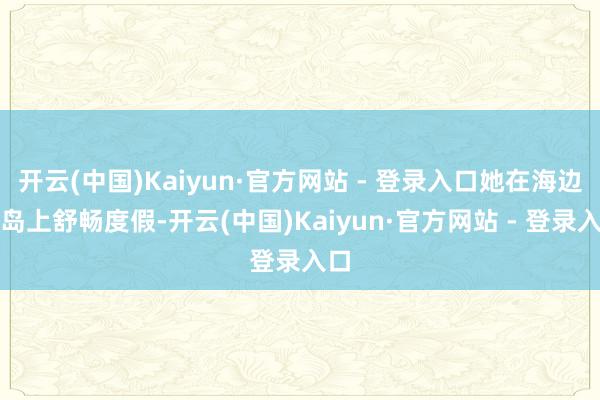 开云(中国)Kaiyun·官方网站 - 登录入口她在海边的岛上舒畅度假-开云(中国)Kaiyun·官方网站 - 登录入口