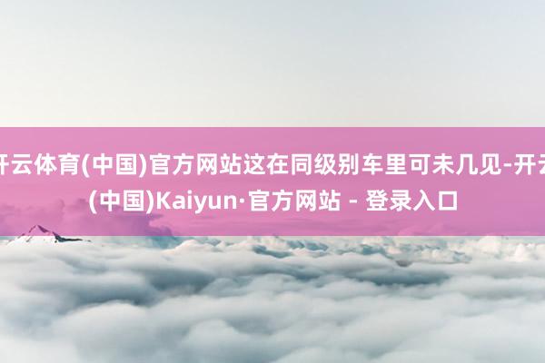 开云体育(中国)官方网站这在同级别车里可未几见-开云(中国)Kaiyun·官方网站 - 登录入口