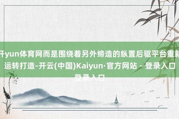 开yun体育网而是围绕着另外缔造的纵置后驱平台重新运转打造-开云(中国)Kaiyun·官方网站 - 登录入口