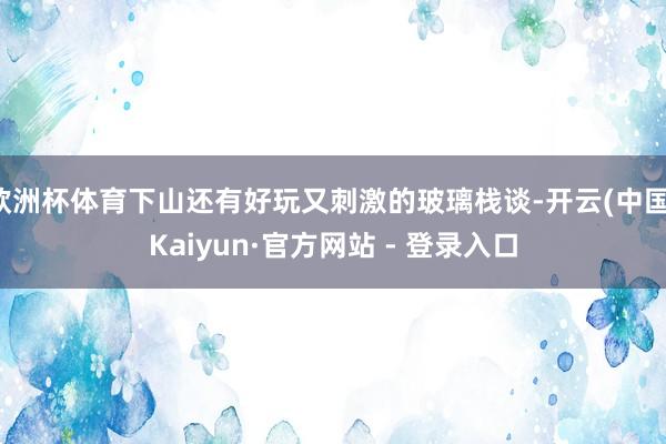 欧洲杯体育下山还有好玩又刺激的玻璃栈谈-开云(中国)Kaiyun·官方网站 - 登录入口