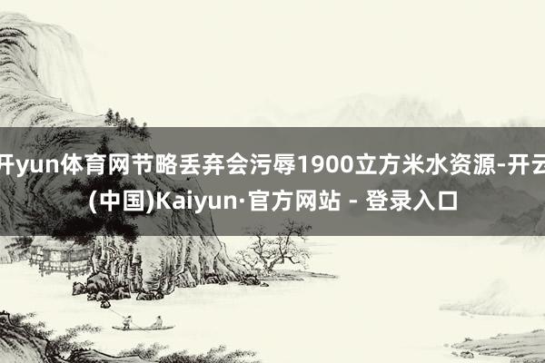 开yun体育网节略丢弃会污辱1900立方米水资源-开云(中国)Kaiyun·官方网站 - 登录入口
