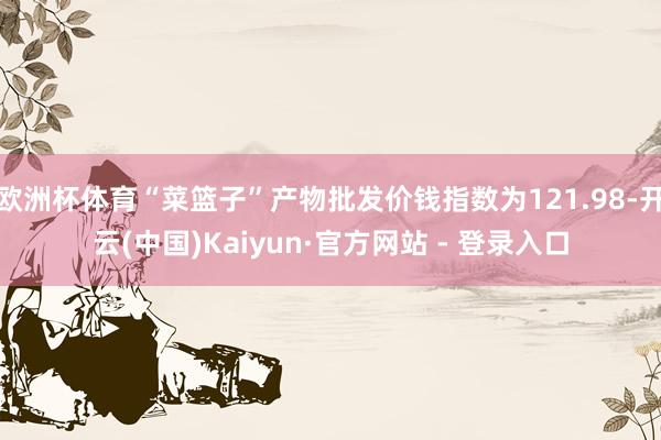 欧洲杯体育“菜篮子”产物批发价钱指数为121.98-开云(中国)Kaiyun·官方网站 - 登录入口