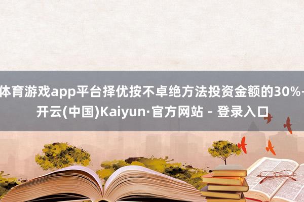 体育游戏app平台择优按不卓绝方法投资金额的30%-开云(中国)Kaiyun·官方网站 - 登录入口
