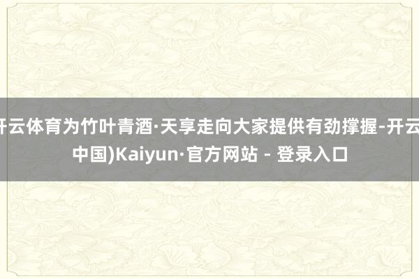 开云体育为竹叶青酒·天享走向大家提供有劲撑握-开云(中国)Kaiyun·官方网站 - 登录入口
