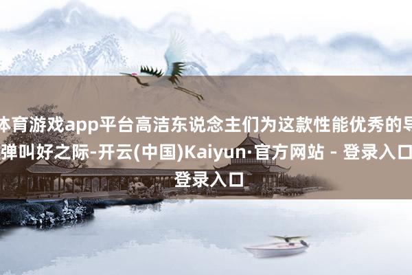 体育游戏app平台高洁东说念主们为这款性能优秀的导弹叫好之际-开云(中国)Kaiyun·官方网站 - 登录入口