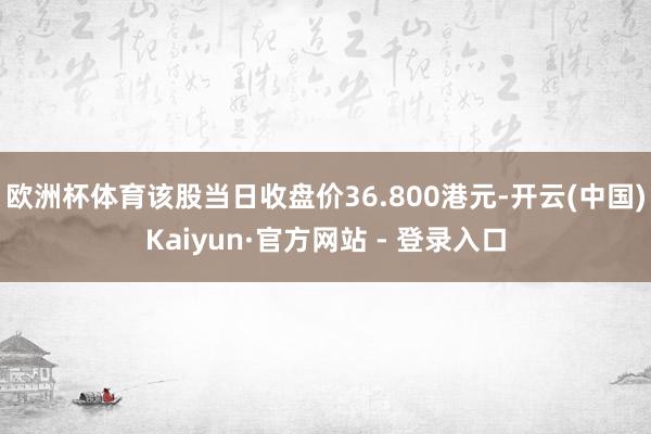 欧洲杯体育该股当日收盘价36.800港元-开云(中国)Kaiyun·官方网站 - 登录入口