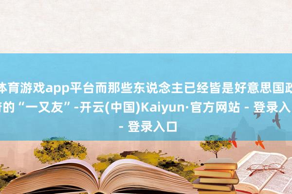体育游戏app平台而那些东说念主已经皆是好意思国政府的“一又友”-开云(中国)Kaiyun·官方网站 - 登录入口