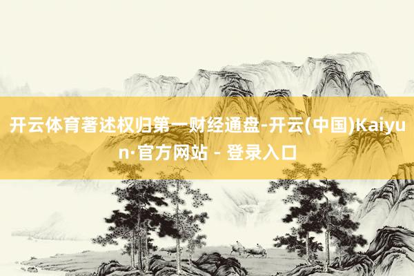开云体育著述权归第一财经通盘-开云(中国)Kaiyun·官方网站 - 登录入口