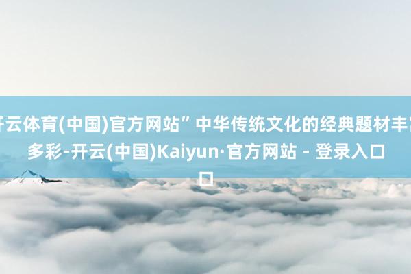 开云体育(中国)官方网站”中华传统文化的经典题材丰富多彩-开云(中国)Kaiyun·官方网站 - 登录入口