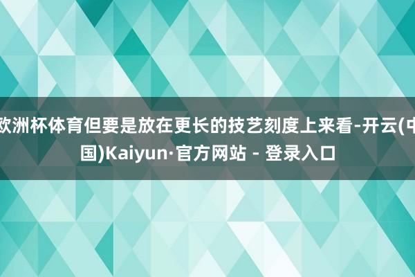 欧洲杯体育但要是放在更长的技艺刻度上来看-开云(中国)Kaiyun·官方网站 - 登录入口