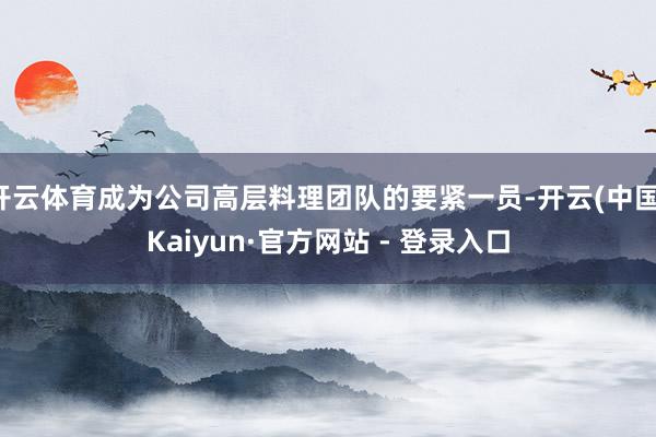 开云体育成为公司高层料理团队的要紧一员-开云(中国)Kaiyun·官方网站 - 登录入口