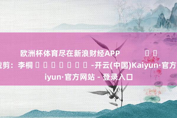 欧洲杯体育尽在新浪财经APP            						包袱裁剪：李桐 							-开云(中国)Kaiyun·官方网站 - 登录入口