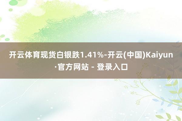 开云体育　　现货白银跌1.41%-开云(中国)Kaiyun·官方网站 - 登录入口