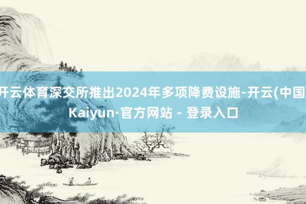 开云体育深交所推出2024年多项降费设施-开云(中国)Kaiyun·官方网站 - 登录入口