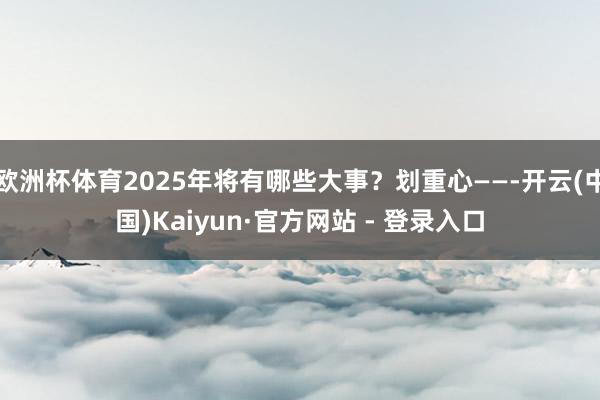 欧洲杯体育2025年将有哪些大事？划重心——-开云(中国)Kaiyun·官方网站 - 登录入口