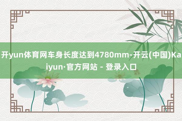 开yun体育网车身长度达到4780mm-开云(中国)Kaiyun·官方网站 - 登录入口