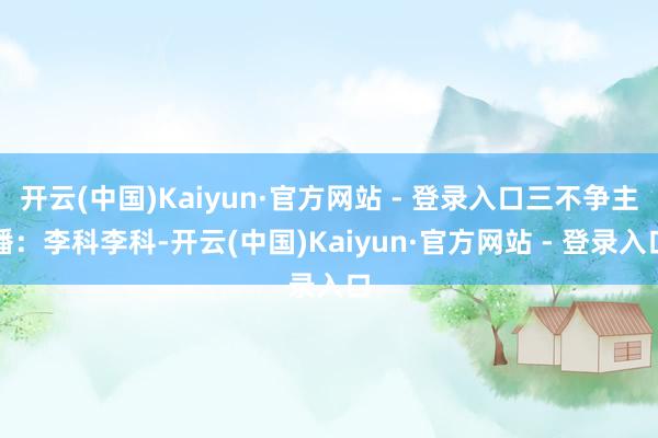 开云(中国)Kaiyun·官方网站 - 登录入口三不争主播：李科李科-开云(中国)Kaiyun·官方网站 - 登录入口