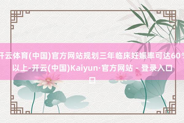开云体育(中国)官方网站规划三年临床妊娠率可达60％以上-开云(中国)Kaiyun·官方网站 - 登录入口