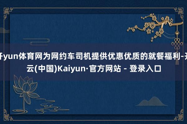 开yun体育网为网约车司机提供优惠优质的就餐福利-开云(中国)Kaiyun·官方网站 - 登录入口
