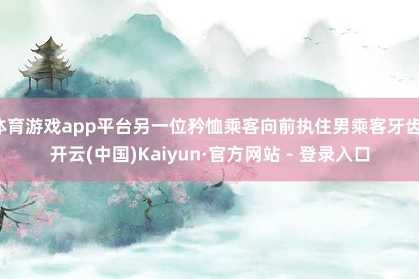 体育游戏app平台另一位矜恤乘客向前执住男乘客牙齿-开云(中国)Kaiyun·官方网站 - 登录入口