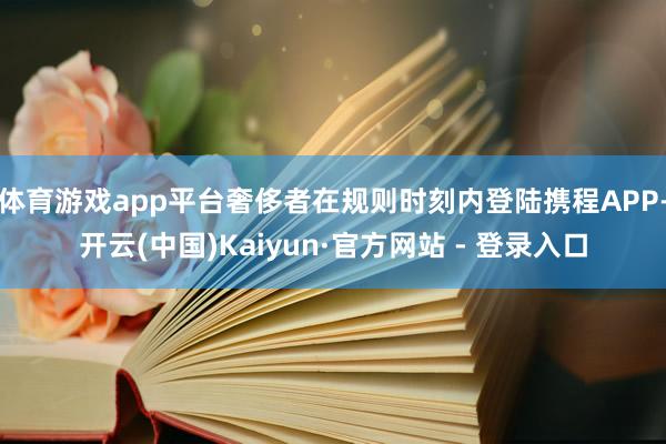 体育游戏app平台奢侈者在规则时刻内登陆携程APP-开云(中国)Kaiyun·官方网站 - 登录入口