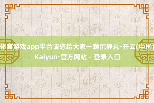 体育游戏app平台请您给大家一颗沉静丸-开云(中国)Kaiyun·官方网站 - 登录入口