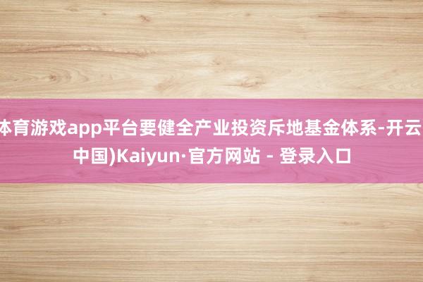 体育游戏app平台要健全产业投资斥地基金体系-开云(中国)Kaiyun·官方网站 - 登录入口