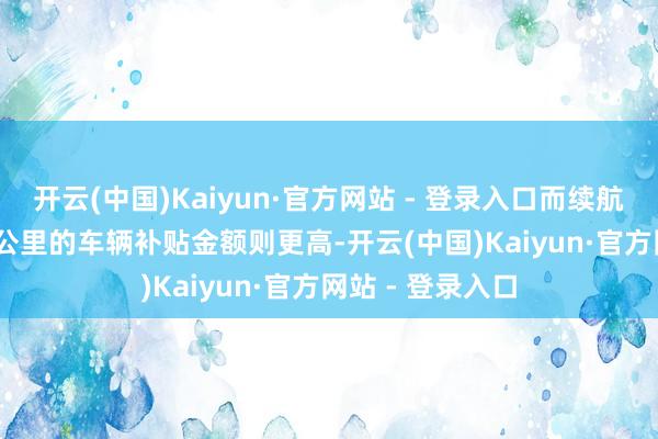 开云(中国)Kaiyun·官方网站 - 登录入口而续航里程跳跃 300 公里的车辆补贴金额则更高-开云(中国)Kaiyun·官方网站 - 登录入口