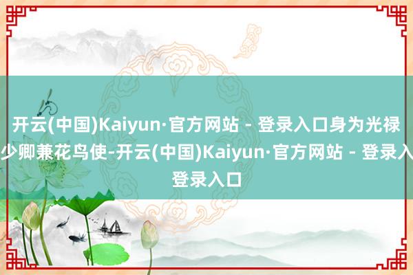 开云(中国)Kaiyun·官方网站 - 登录入口身为光禄寺少卿兼花鸟使-开云(中国)Kaiyun·官方网站 - 登录入口