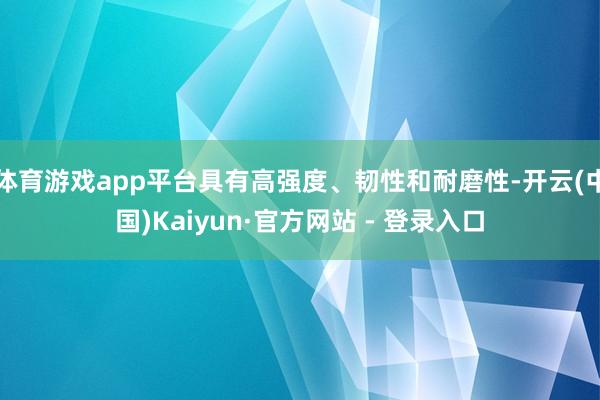体育游戏app平台具有高强度、韧性和耐磨性-开云(中国)Kaiyun·官方网站 - 登录入口