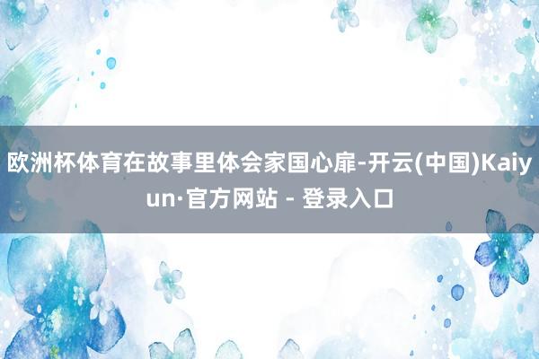 欧洲杯体育在故事里体会家国心扉-开云(中国)Kaiyun·官方网站 - 登录入口