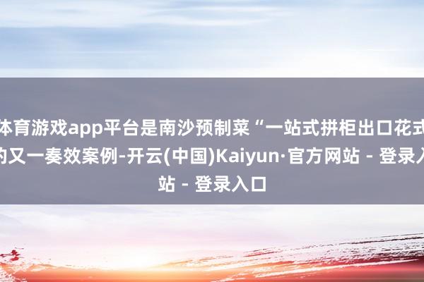 体育游戏app平台是南沙预制菜“一站式拼柜出口花式”的又一奏效案例-开云(中国)Kaiyun·官方网站 - 登录入口