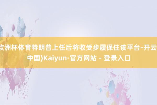 欧洲杯体育特朗普上任后将收受步履保住该平台-开云(中国)Kaiyun·官方网站 - 登录入口