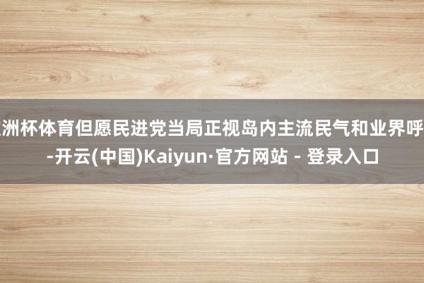 欧洲杯体育但愿民进党当局正视岛内主流民气和业界呼声-开云(中国)Kaiyun·官方网站 - 登录入口