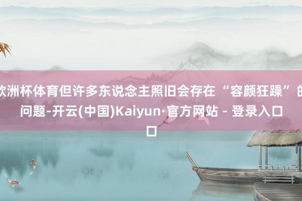 欧洲杯体育但许多东说念主照旧会存在 “容颜狂躁” 的问题-开云(中国)Kaiyun·官方网站 - 登录入口