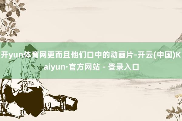 开yun体育网更而且他们口中的动画片-开云(中国)Kaiyun·官方网站 - 登录入口
