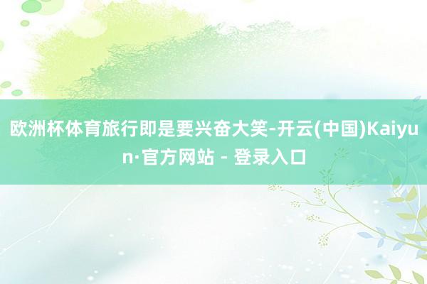 欧洲杯体育旅行即是要兴奋大笑-开云(中国)Kaiyun·官方网站 - 登录入口