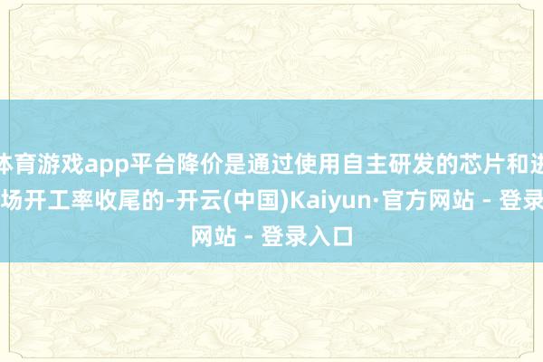 体育游戏app平台降价是通过使用自主研发的芯片和进步工场开工率收尾的-开云(中国)Kaiyun·官方网站 - 登录入口