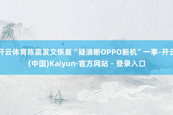 开云体育陈震发文恢复“疑清晰OPPO新机”一事-开云(中国)Kaiyun·官方网站 - 登录入口