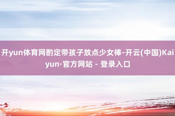 开yun体育网酌定带孩子放点少女棒-开云(中国)Kaiyun·官方网站 - 登录入口
