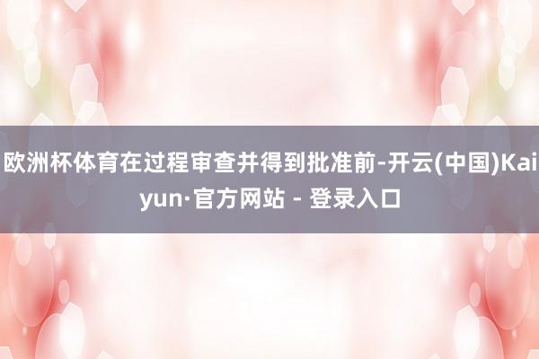 欧洲杯体育在过程审查并得到批准前-开云(中国)Kaiyun·官方网站 - 登录入口